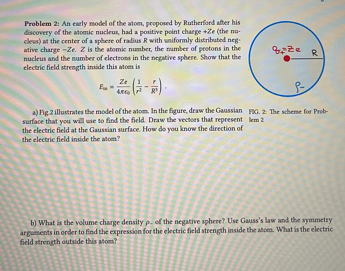 Problem 2: An early model of the atom, proposed by Rutherford after his
discovery of the atomic nucleus, had a positive point charge +Ze (the nu-
cleus) at the center of a sphere of radius R with uniformly distributed neg-
ative charge -Ze. Z is the atomic number, the number of protons in the
nucleus and the number of electrons in the negative sphere. Show that the
electric field strength inside this atom is
Ein =
Ze 1
Απερ r2
-
r
R³
a) Fig. 2 illustrates the model of the atom. In the figure, draw the Gaussian
surface that you will use to find the field. Draw the vectors that represent
the electric field at the Gaussian surface. How do you know the direction of
the electric field inside the atom?
qize R
S-
FIG. 2: The scheme for Prob-
lem 2
b) What is the volume charge density p- of the negative sphere? Use Gauss's law and the symmetry
arguments in order to find the expression for the electric field strength inside the atom. What is the electric
field strength outside this atom?