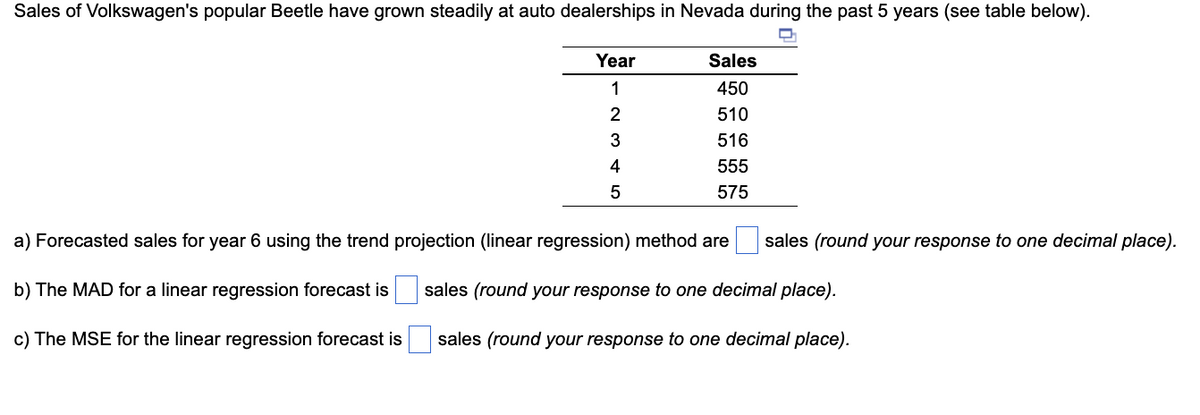 **Sales Trend Analysis of Volkswagen Beetle in Nevada**

Sales of Volkswagen's popular Beetle have grown steadily at auto dealerships in Nevada during the past 5 years (see table below).

| Year | Sales |
|------|-------|
| 1    | 450   |
| 2    | 510   |
| 3    | 516   |
| 4    | 555   |
| 5    | 575   |

a) Forecasted sales for year 6 using the trend projection (linear regression) method are [___] sales (round your response to one decimal place).

b) The MAD for a linear regression forecast is [___] sales (round your response to one decimal place).

c) The MSE for the linear regression forecast is [___] sales (round your response to one decimal place).