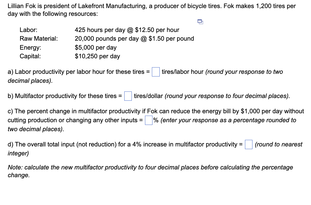 Lillian Fok is president of Lakefront Manufacturing, a producer of bicycle tires. Fok makes 1,200 tires per
day with the following resources:
Labor:
Raw Material:
Energy:
Capital:
425 hours per day @ $12.50 per hour
20,000 pounds per day @ $1.50 per pound
$5,000 per day
$10,250 per day
a) Labor productivity per labor hour for these tires =
decimal places).
tires/labor hour (round your response to two
b) Multifactor productivity for these tires = tires/dollar (round your response to four decimal places).
c) The percent change in multifactor productivity if Fok can reduce the energy bill by $1,000 per day without
cutting production or changing any other inputs =% (enter your response as a percentage rounded to
two decimal places).
d) The overall total input (not reduction) for a 4% increase in multifactor productivity
integer)
=
(round to nearest
Note: calculate the new multifactor productivity to four decimal places before calculating the percentage
change.