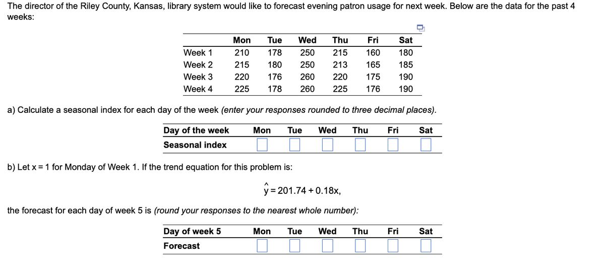 ### Forecasting Evening Patron Usage at Riley County, Kansas Library

The Director of the Riley County, Kansas library system is looking to forecast evening patron usage for the upcoming week. Below are the data for the past 4 weeks:

|    | Mon | Tue | Wed | Thu | Fri | Sat |
|----|-----|-----|-----|-----|-----|-----|
| **Week 1** | 210 | 178 | 250 | 215 | 160 | 180 |
| **Week 2** | 215 | 180 | 250 | 213 | 165 | 185 |
| **Week 3** | 220 | 176 | 260 | 220 | 175 | 190 |
| **Week 4** | 225 | 178 | 260 | 225 | 176 | 190 |

**a) Calculate a seasonal index for each day of the week (enter your responses rounded to three decimal places).**

| **Day of the week** | Mon | Tue | Wed | Thu | Fri | Sat |
|---------------------|-----|-----|-----|-----|-----|-----|
| **Seasonal index**  |     |     |     |     |     |     |

**b) Let \( x = 1 \) for Monday of Week 1. If the trend equation for this problem is:**

\[ \hat{y} = 201.74 + 0.18x \]

The forecast for each day of Week 5 is (round your responses to the nearest whole number):

| **Day of the week** | Mon | Tue | Wed | Thu | Fri | Sat |
|---------------------|-----|-----|-----|-----|-----|-----|
| **Forecast**        |     |     |     |     |     |     |

### Explanatory Notes:

- **Seasonal Index Calculation**:
  - A seasonal index is a value that represents how a certain time period's data values compare to the typical or average data values.
  - Typically, a seasonal index is calculated by finding the average value for each day, then dividing each day’s average by the overall average for all days.

- **Trend Equation**:
  - The trend equation provided \( \hat{y} = 201.74 + 0.18x \) calculates a predictive value \( \hat{y} \) based on the value of x.