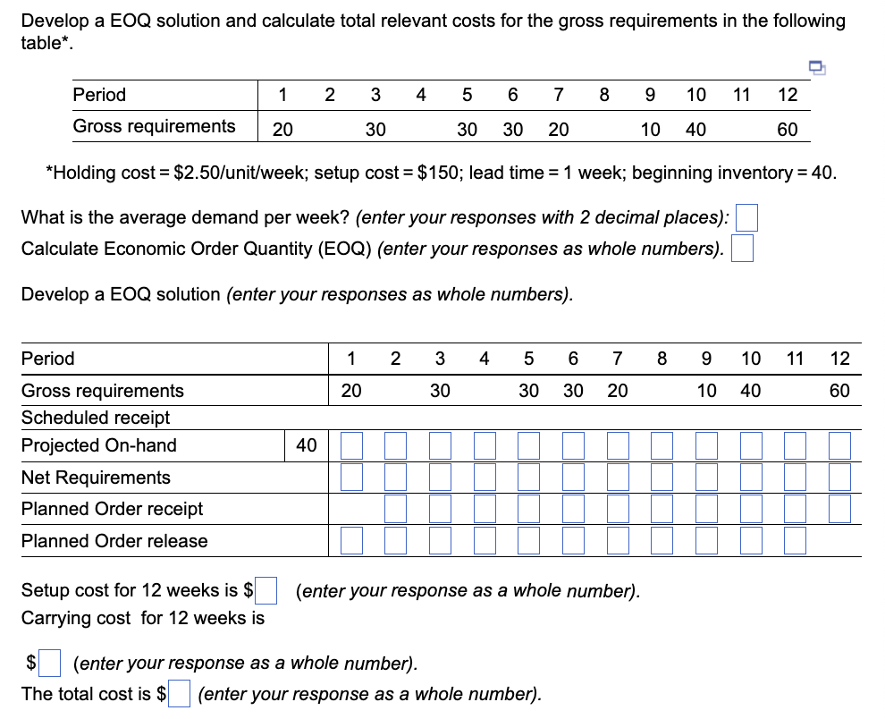 ### Economic Order Quantity (EOQ) Solution and Total Relevant Cost Calculation

**Problem Statement: Develop an EOQ solution and calculate total relevant costs for the gross requirements in the following table.**

#### Table: Gross Requirements by Period

| Period | 1  | 2  | 3  | 4  | 5  | 6  | 7  | 8  | 9  | 10 | 11 | 12 |
|--------|----|----|----|----|----|----|----|----|----|----|----|----|
| Gross Requirements | 20 | 30 | 30 | 30 | 20 | 10 | 40 | 60 |  

*Parameters:*
- Holding cost = $2.50/unit/week
- Setup cost = $150
- Lead time = 1 week
- Beginning inventory = 40

**Steps:**

1. **Average Demand Calculation:**
   *Calculate the average demand per week (with 2 decimal places).*

2. **EOQ Calculation:**
   *Calculate Economic Order Quantity (EOQ using whole numbers).*

3. **EOQ Solution Development:**
   *Develop an EOQ solution (responses as whole numbers).*

#### Detailed Steps and Calculation Table:

| Period | 1  | 2  | 3  | 4  | 5  | 6  | 7  | 8  | 9  | 10 | 11 | 12 |
|--------|----|----|----|----|----|----|----|----|----|----|----|----|
| Gross Requirements | 20 | 30 | 30 | 30 | 20 | 10 | 40 | 60 |
| Scheduled Receipt  |    |    |    |    |    |    |    |    |    |    |    |    |
| Projected On-hand  | 40 |    |    |    |    |    |    |    |    |    |    |    |
| Net Requirements   |    |    |    |    |    |    |    |    |    |    |    |    |
| Planned Order Receipt |    |    |    |    |    |    |    |    |    |    |    |    |
| Planned Order Release |    |    |   