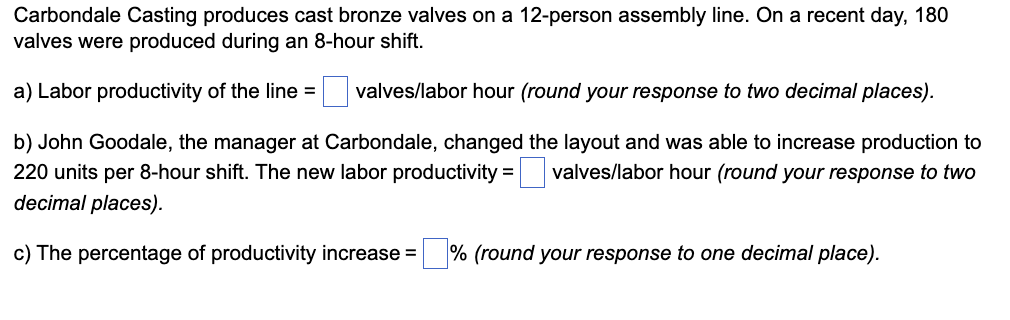 Carbondale Casting produces cast bronze valves on a 12-person assembly line. On a recent day, 180
valves were produced during an 8-hour shift.
a) Labor productivity of the line = valves/labor hour (round your response to two decimal places).
b) John Goodale, the manager at Carbondale, changed the layout and was able to increase production to
220 units per 8-hour shift. The new labor productivity = valves/labor hour (round your response to two
decimal places).
c) The percentage of productivity increase = % (round your response to one decimal place).