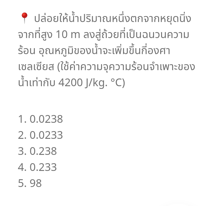 ? ปล่อยให้น้ำปริมาณหนึ่งตกจากหยุดนิ่ง
จากที่สูง 10 m ลงสู่ถ้วยที่เป็นฉนวนความ
ร้อน อุณหภูมิของน้ำจะเพิ่มขึ้นกี่องศา
เซลเซียส (ใช้ค่าความจุความร้อนจำเพาะของ
น้ำเท่ากับ 4200 J/kg. *C)
1.0.0238
2. 0.0233
3. 0.238
4. 0.233
5. 98
