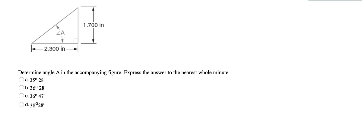 1.700 in
ZA
2.300 in
Determine angle A in the accompanying figure. Express the answer to the nearest whole minute.
а. 350 28'
b. 36° 28'
С. 360 47
d. 38028'
