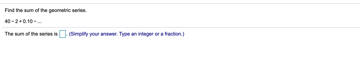 Find the sum of the geometric series.
40 - 2 +0.10 ...
The sum of the series is
(Simplify your answer. Type an integer or a fraction.)
