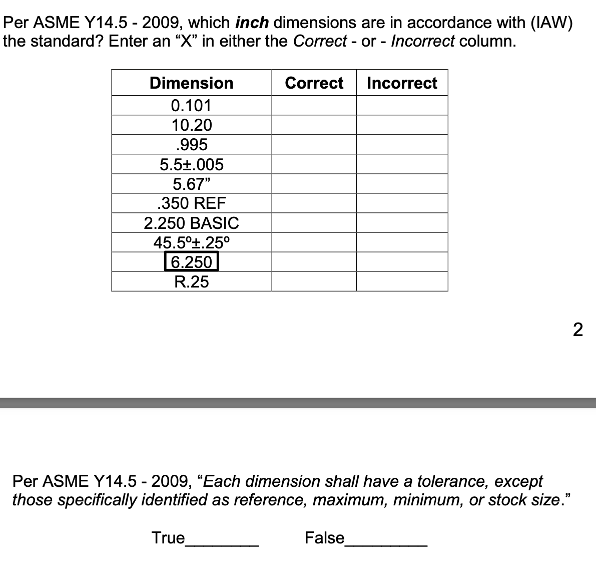 Per ASME Y14.5 - 2009, which inch dimensions are in accordance with (IAW)
the standard? Enter an “X" in either the Correct - or - Incorrect column.
Dimension
Correct
Incorrect
0.101
10.20
.995
5.5±.005
5.67"
.350 REF
2.250 BASIC
45.5°t.25°
6.250
R.25
2
Per ASME Y14.5 - 2009, “Each dimension shall have a tolerance, except
those specifically identified as reference, maximum, minimum, or stock size."
True
False
