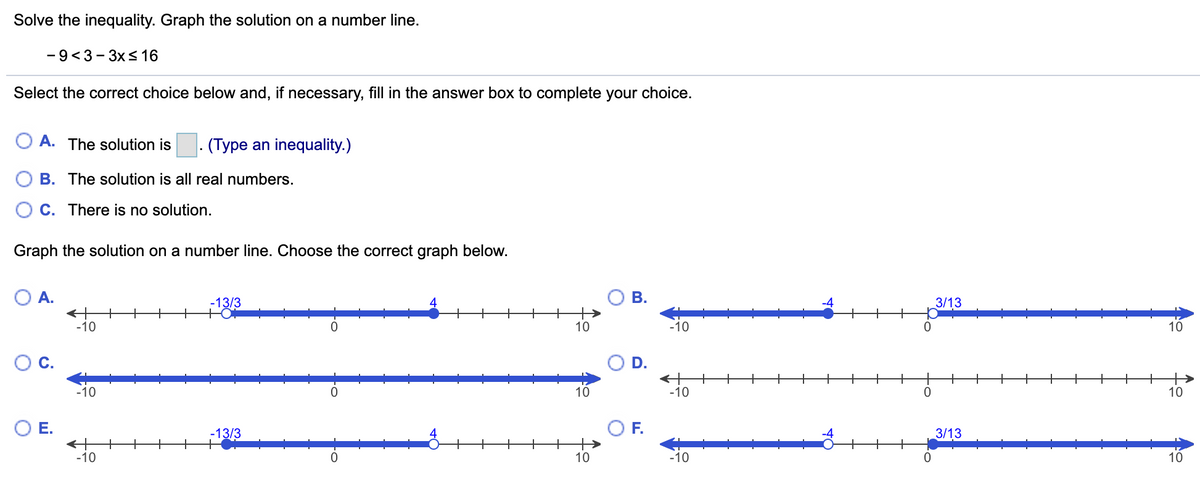 Solve the inequality. Graph the solution on a number line.
-9<3- 3xs 16
Select the correct choice below and, if necessary, fill in the answer box to complete your choice.
O A. The solution is . (Type an inequality.)
B. The solution is all real numbers.
C. There is no solution.
Graph the solution on a number line. Choose the correct graph below.
O A.
-13/3
В.
3/13
-10
10
-10
10
С.
+
-10
+
+
+
+
+
+
+
+
+
-10
10
10
OE.
F.
3/13
-13/3
-10
10
-10
0.
10
