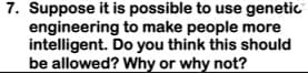 7. Suppose it is possible to use genetic
engineering to make people more
intelligent. Do you think this should
be allowed? Why or why not?
