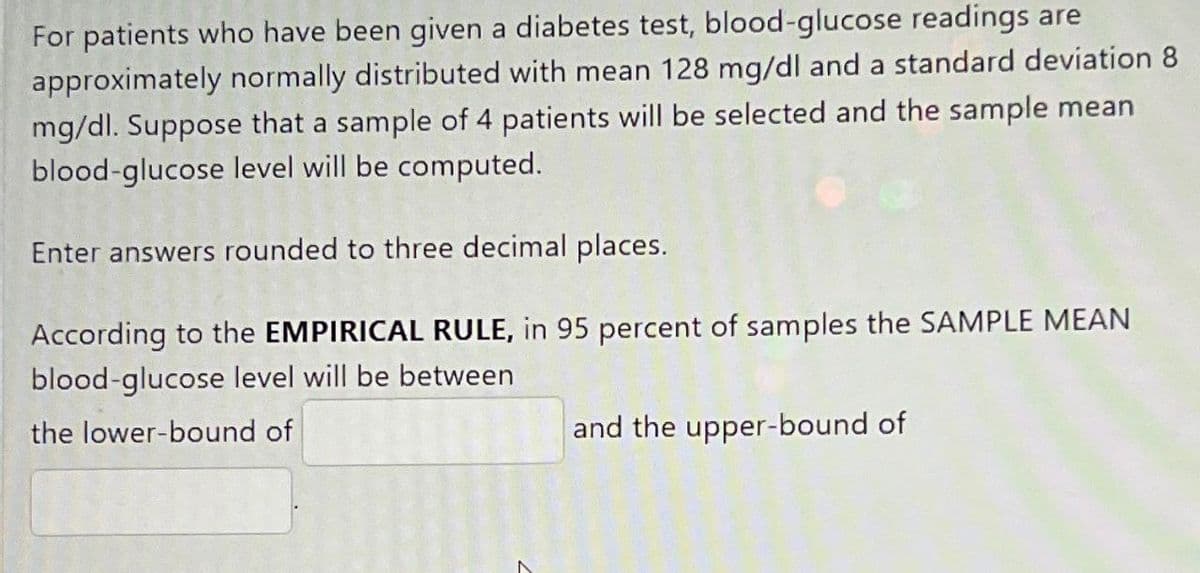 For patients who have been given a diabetes test, blood-glucose readings are
approximately normally distributed with mean 128 mg/dl and a standard deviation 8
mg/dl. Suppose that a sample of 4 patients will be selected and the sample mean
blood-glucose level will be computed.
Enter answers rounded to three decimal places.
According to the EMPIRICAL RULE, in 95 percent of samples the SAMPLE MEAN
blood-glucose level will be between
the lower-bound of
and the upper-bound of