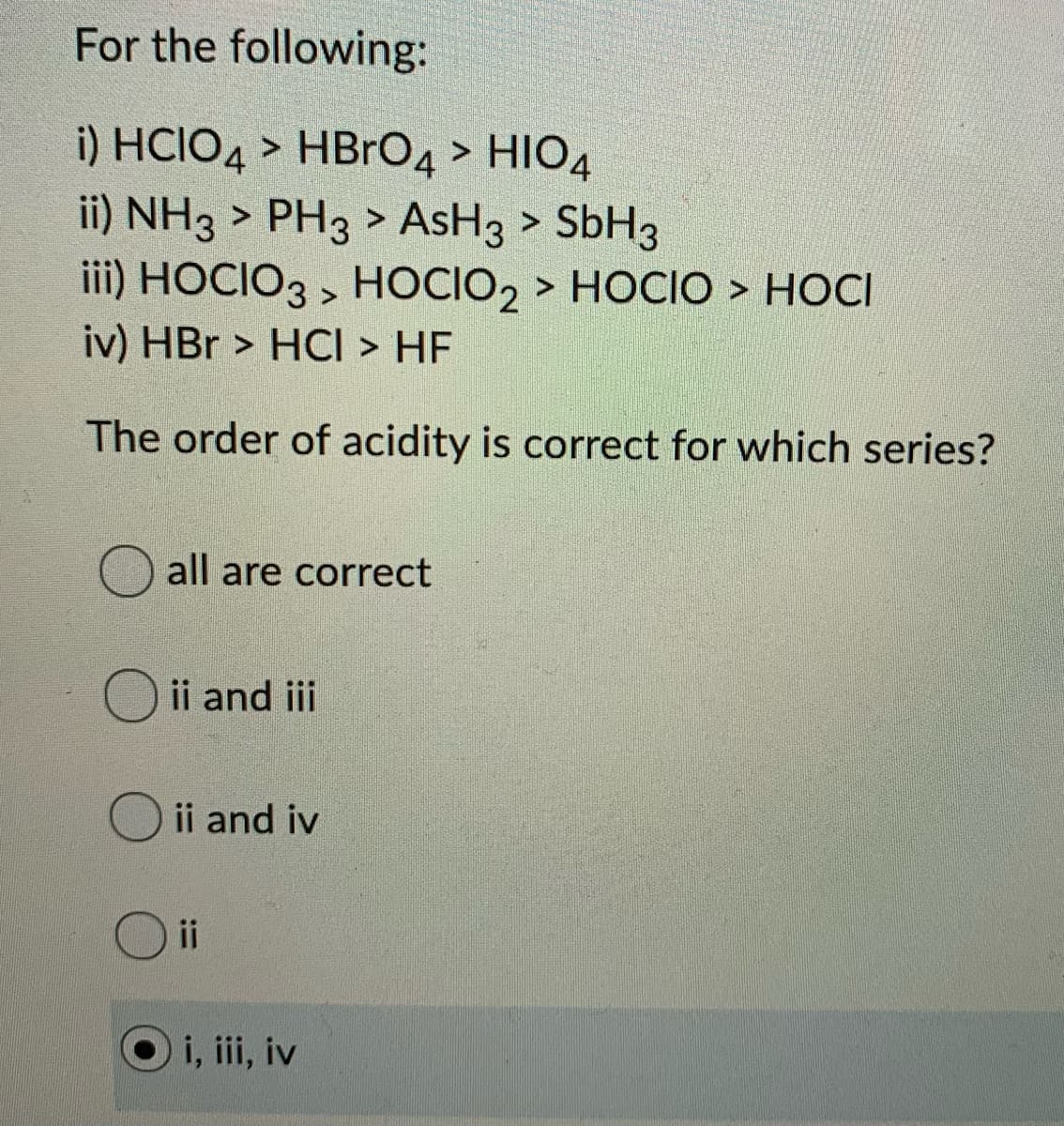 For the following:
i) HCIO4 > HBrO4 > HIO4
ii) NH3 > PH3 > AsH3 > SbH3
iii) HOCIO3 , HOCIO2 > HOCIO > HOCI
iv) HBr > HCI > HF
The order of acidity is correct for which series?
all are correct
ii and iii
ii and iv
O i
i, ii, iv
