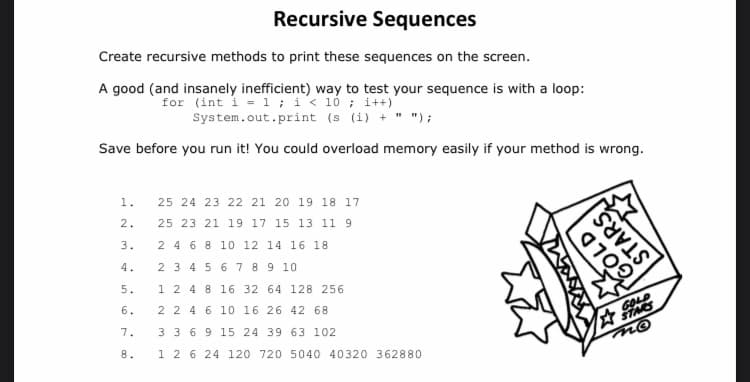 Recursive Sequences
Create recursive methods to print these sequences on the screen.
A good (and insanely inefficient) way to test your sequence is with a loop:
for (int i = 1; i<10; i++)
System.out.print (s (i) + " ");
Save before you run it! You could overload memory easily if your method is wrong.
1.
2.
3.
4.
5.
6.
7.
8.
25 24 23 22 21 20 19 18 17
25 23 21 19 17 15 13 11 9
2 4 6 8 10 12 14 16 18
2 3 4 5 6 7 8
9 10
1 2 4 8
16 32 64 128 256
2 2 4 6 10 16 26 42 68
3 3
6 9
15 24 39 63 102
1 2 6 24 120 720 5040 40320 362880
GOLD
SUS
GOLD
STARS