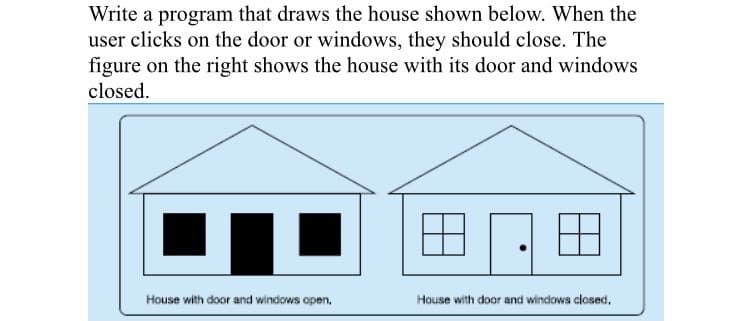 Write a program that draws the house shown below. When the
user clicks on the door or windows, they should close. The
figure on the right shows the house with its door and windows
closed.
House with door and windows open,
House with door and windows closed.