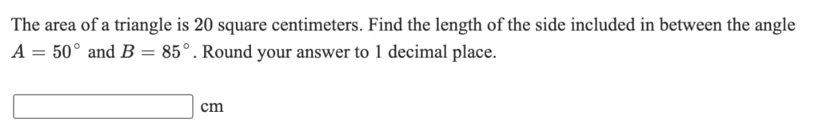 The area of a triangle is 20 square centimeters. Find the length of the side included in between the angle
A = 50° and B = 85°. Round your answer to 1 decimal place.
cm
