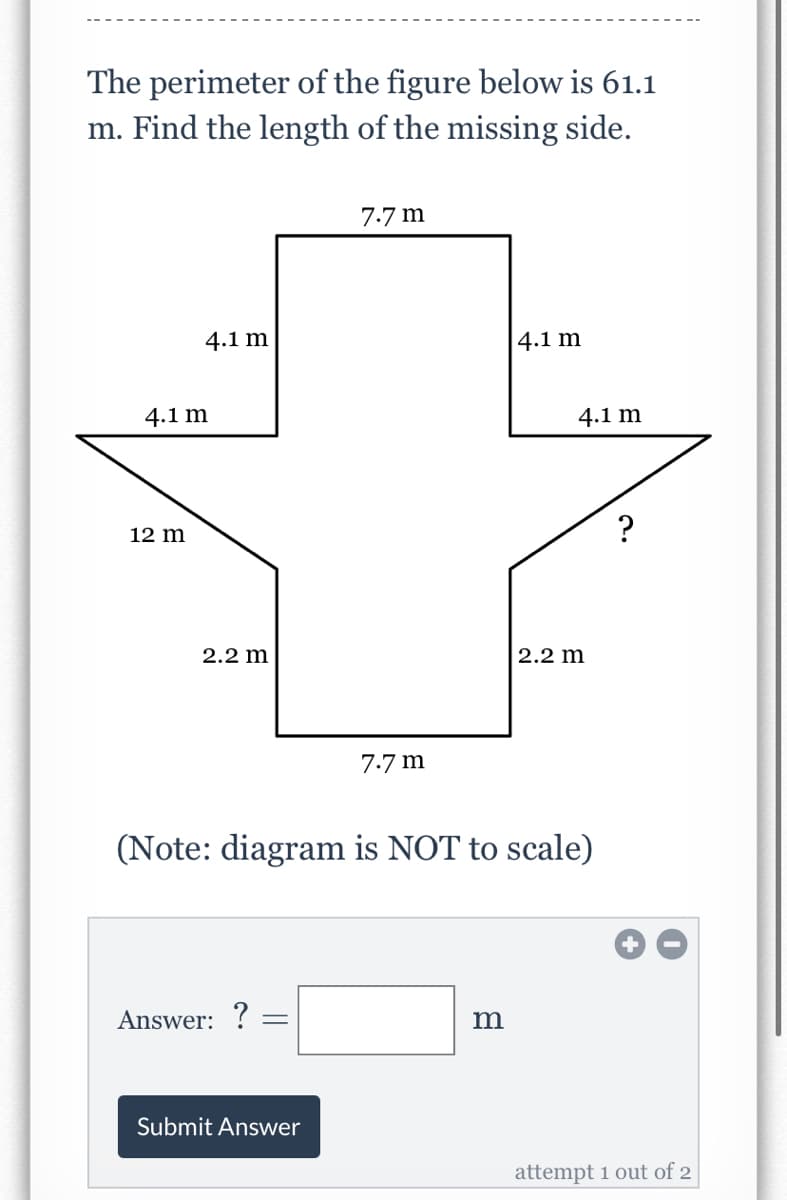 The perimeter of the figure below is 61.1
m. Find the length of the missing side.
7.7 m
4.1 m
|4.1 m
4.1 m
4.1 m
12 m
?
2.2 m
2.2 m
7.7 m
(Note: diagram is NOT to scale)
Answer: ? =
m
Submit Answer
attempt 1 out of 2
