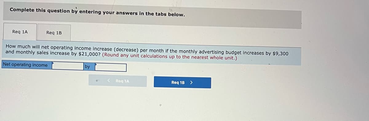 Complete this question by entering your answers in the tabs below.
Req 1A
Req 1B
How much will net operating income increase (decrease) per month if the monthly advertising budget increases by $9,300
and monthly sales increase by $21,000? (Round any unit calculations up to the nearest whole unit.)
Net operating income
by
Req 1A
Req 1B >
