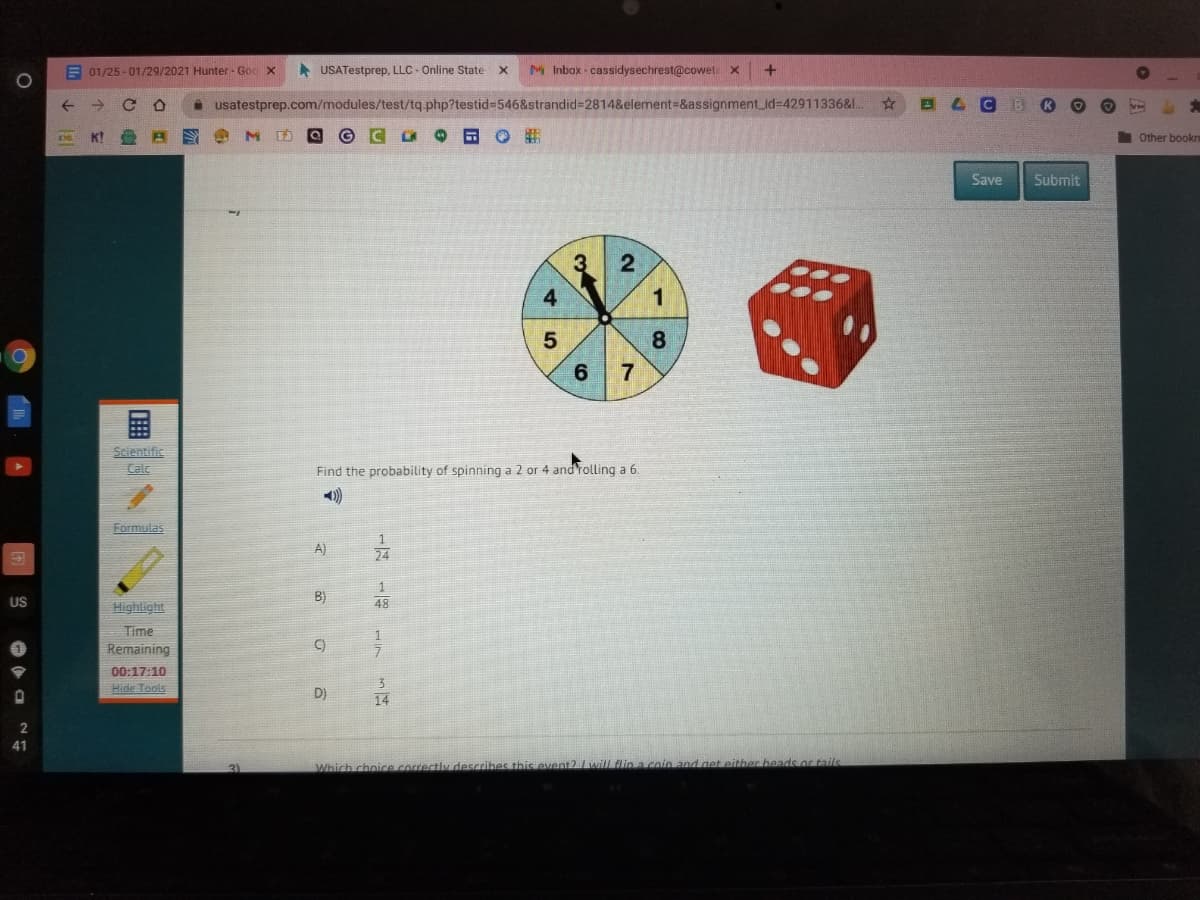 E 01/25 - 01/29/2021 Hunter - Goc X
A USATestprep, LLC - Online State
M Inbox - cassidysechrest@cowete x
+
i usatestprep.com/modules/test/tq php?testid=546&strandid=2814&element-&assignment_id=42911336&L.
I Other bookr
Save
Submit
3
4
1
8.
7
Scientific
Calc
Find the probability of spinning a 2 or 4 and rolling a 6.
)
Formulas
A)
24
1
US
B)
Highlight
48
Time
Remaining
C)
00:17:10
Hide Tools
D)
14
41
3)
Which choice.correctiv describes this event2 wallflina coin and get either heads or tails
2.
画
