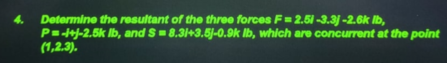 4.
Determine the resultant of the three forces F= 2.5 -3.3j-2.6k Ib,
P=-itj-2.5k Ib, and S=8.31+3.5J-0.9k Ib, which are concurrent at the point
(1,2.3).
