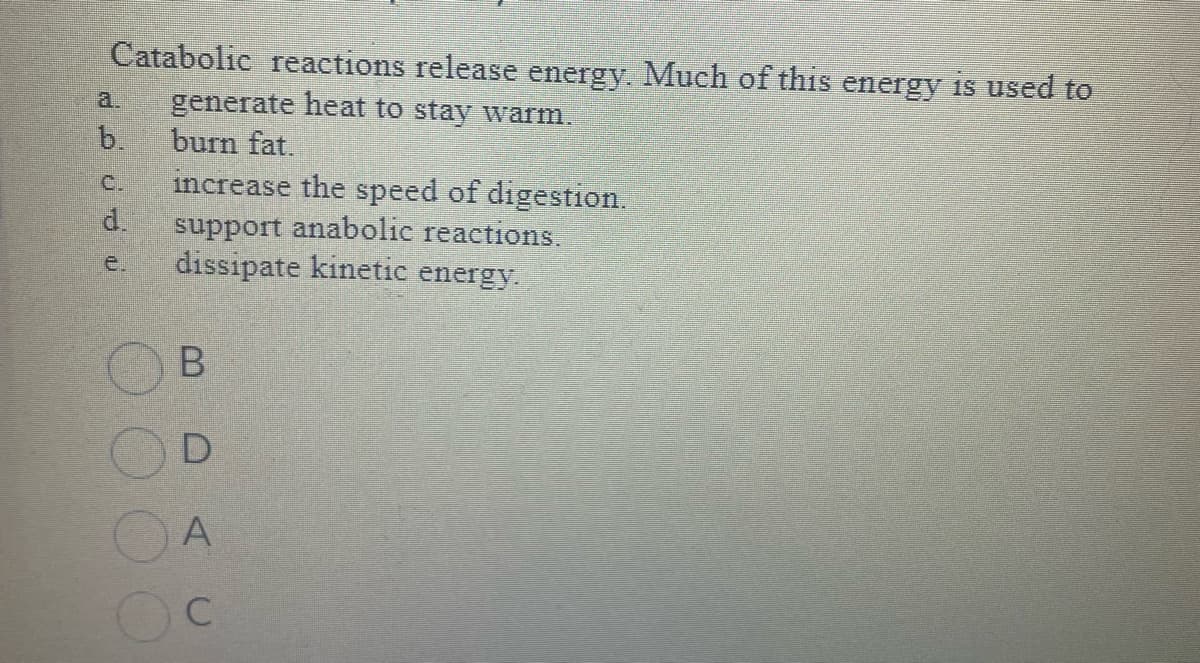 Catabolic reactions release energy. Much of this energy is used to
generate heat to stay warm.
burn fat.
b.
C.
d.
increase the speed of digestion.
support anabolic reactions.
dissipate kinetic energy.
B
D
A
Oc
C