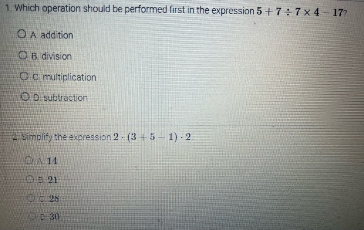 1. Which operation should be performed first in the expression 5 + 7÷7x4-17?
O A. addition
OB. division
O c. multiplication
OD. subtraction
2. Simplify the expression 2 (3+5 -1). 2.
OA. 14
B. 21
O. 28
OD 30