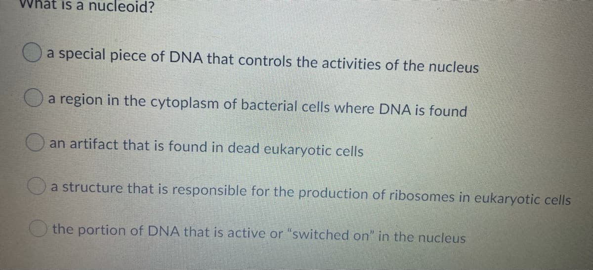 What is a nucleoid?
a special piece of DNA that controls the activities of the nucleus
O a region in the cytoplasm of bacterial cells where DNA is found
an artifact that is found in dead eukaryotic cells
a structure that is responsible for the production of ribosomes in eukaryotic cells
O the portion of DNA that is active or "switched on" in the nucleus
