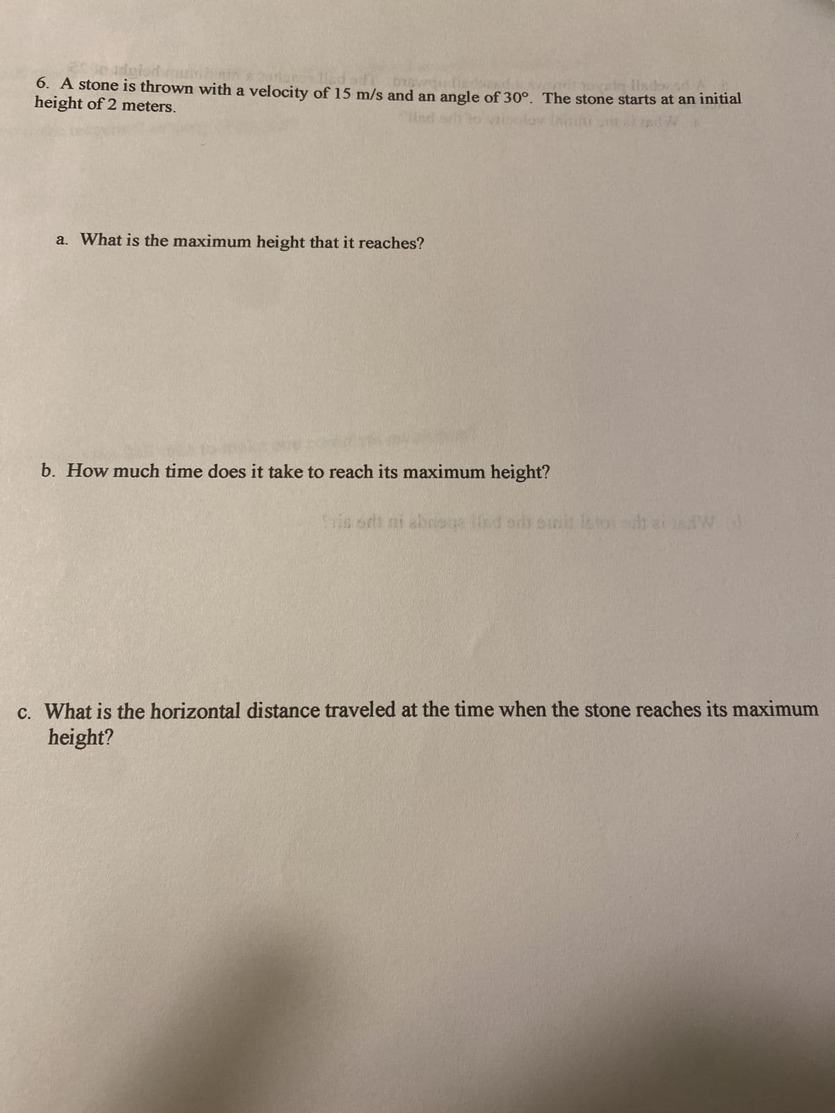 dse
height of 2 meters.
6. A stone is thrown with a velocity of 15 m/s and an angle of 30°. The stone starts at an initial
Und
Inizin t
a. What is the maximum height that it reaches?
b. How much time does it take to reach its maximum height?
in sds at abroga lind aris somit letos odt aid d
c. What is the horizontal distance traveled at the time when the stone reaches its maximum
height?