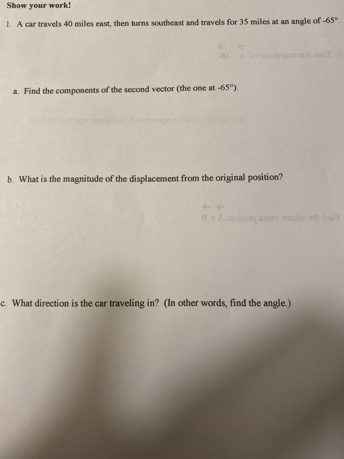 Show your work!
1. A car travels 40 miles east, then turns southeast and travels for 35 miles at an angle of -65°.
31-
a. Find the components of the second vector (the one at -65°).
to obutingsm adi bat d
b. What is the magnitude of the displacement from the original position?
L
8x Atsuborq azoto tolgay and bri
c. What direction is the car traveling in? (In other words, find the angle.)