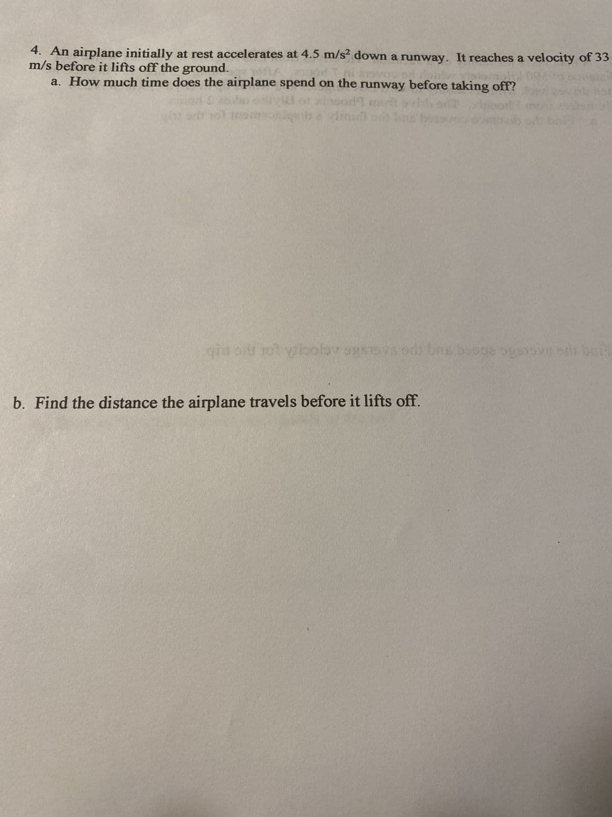 4. An airplane initially at rest accelerates at 4.5 m/s² down a runway. It reaches a velocity of 33
m/s before it lifts off the ground.
a. How much time does the airplane spend on the runway before taking off?
gintarit no1 Inemsonigy
insod mot avhh
limm om bas boos
qia o rot ylipalay agstovsods bas busbe ogsnove ori bait
b. Find the distance the airplane travels before it lifts off.