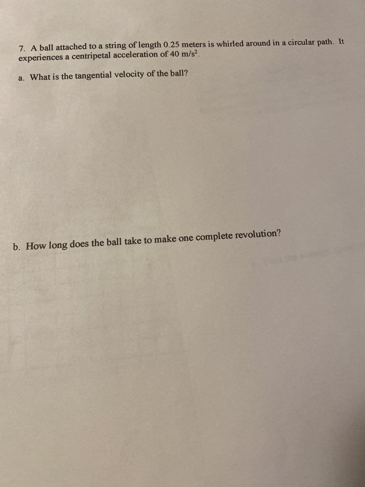 7. A ball attached to a string of length 0.25 meters is whirled around in a circular path. It
experiences a centripetal acceleration of 40 m/s².
a. What is the tangential velocity of the ball?
b. How long does the ball take to make one complete revolution?