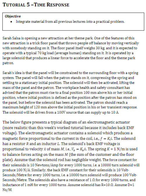 TUTORIAL 5-TIME RESPONSE
Objective
• Integrate material from all previous lectures into a practical problem.
Sarah Salsa is opening a new attraction at her theme park. One of the features of this
new attraction is a trick floor panel that throws people off balance by moving vertically
with somebody standing on it. The floor panel itself weighs 30 kg, and it is expected to
operate with a typical 70 kg load (average human) standing on it. It is operated by a
large solenoid that produces a linear force to accelerate the floor and the theme park
patron.
Sarah's idea is that the panel will be constrained to the surrounding floor with a spring
system. The panel will fall when the patron stands on it, compressing the spring and
settling to a stationary initial position. The solenoid will then be activated, lifting the
mass of the panel and the patron. The workplace health and safety consultant has
advised that the patron must rise to a final position 100 mm above his or her initial
position, where initial position is defined as the position after the patron has stood on
the panel, but before the solenoid has been activated. The patron should reach a
maximum height of 120 mm above the initial position in his or her transient response.
The solenoid will be driven from a 100V source that can supply up to 10 A.
The below figure presents a typical diagram of an electromagnetic actuator
(more realistic than this week's worked tutorial because it includes back EMF
voltage). The electromagnetic actuator contains a solenoid which produces a
magnetic force proportional to the current in the coil, i.e., f = K₁i. The solenoid
has a resistor R and an inductor L. The solenoid's back EMF voltage is
proportional to velocity & of mass M, i.e., V₁ = K₁x. The spring K = 1 N/m is used
to balance forces acting on the mass M (the sum of the customer and the floor
plate). Assume that the solenoid rod has negligible weight. The force constant for
their solenoids is 10 Newtons/Amp for every 1000 turns, ie. a 10000 turn solenoid will
produce 100 N/A. Similarly, the back EMF constant for their solenoids is 10 Volt-
Seconds/Metre for every 1000 turns, ie. a 10000 turn solenoid will produce 100 Volt-
Seconds/Metre. The solenoids also have a resistance of 1 for every 1000 turns, and
inductance of 1 mH for every 1000 turns. Assume solenoid has R-10 2. Assume D=1
Ns/M.