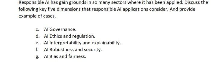 Responsible Al has gain grounds in so many sectors where it has been applied. Discuss the
following key five dimensions that responsible Al applications consider. And provide
example of cases.
c. Al Governance.
d. Al Ethics and regulation.
e. Al Interpretability and explainability.
f. Al Robustness and security.
g. Al Bias and fairness.
