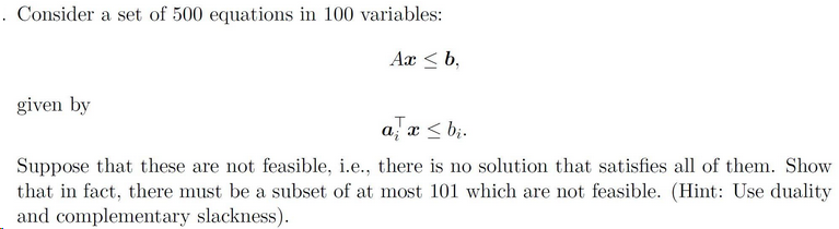 . Consider a set of 500 equations in 100 variables:
Ax < b,
given by
a, x < b;.
Suppose that these are not feasible, i.e., there is no solution that satisfies all of them. Show
that in fact, there must be a subset of at most 101 which are not feasible. (Hint: Use duality
and complementary slackness).
