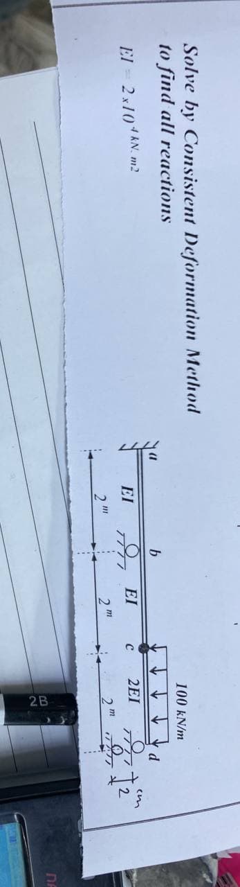 Solve by Consistent Deformation Method
to find all reactions
El = 2x10 kN. m2
EI
2
III
b
ΕΙ
2m
C
100 kN/m
2EI
2m
d
7777
O
TATT
em
2
DA