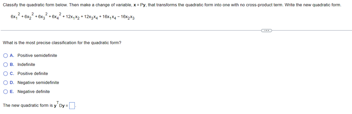 Classify the quadratic form below. Then make a change of variable, x= Py, that transforms the quadratic form into one with no cross-product term. Write the new quadratic form.
2
2
6x₁ + 6x₂
2
+ 6x3
+ 12x1x2 + 12x3x4 + 16x₁x4-16x2x3
+ 6x4
What is the most precise classification for the quadratic form?
O A. Positive semidefinite
B. Indefinite
OC. Positive definite
OD. Negative semidefinite
OE. Negative definite
The new quadratic form is y' Dy =