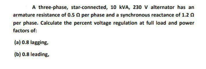 A three-phase, star-connected, 10 kVA, 230 V alternator has an
armature resistance of 0.5 0 per phase and a synchronous reactance of 1.2 n
per phase. Calculate the percent voltage regulation at full load and power
factors of:
(a) 0.8 lagging,
(b) 0.8 leading,
