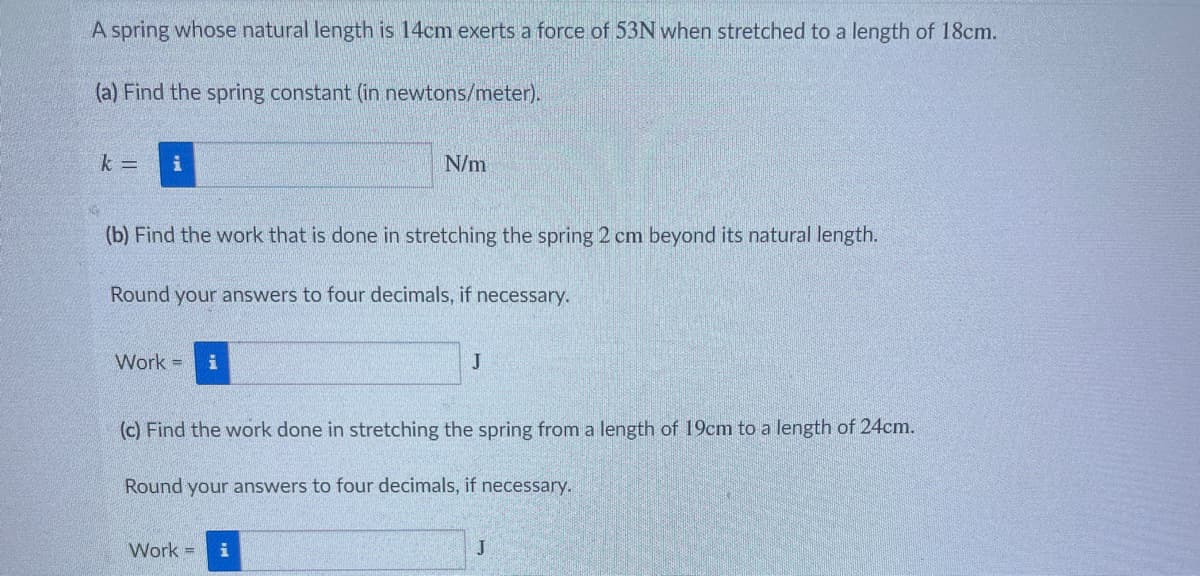 A spring whose natural length is 14cm exerts a force of 53N when stretched to a length of 18cm.
(a) Find the spring constant (in newtons/meter).
k = i
(b) Find the work that is done in stretching the spring 2 cm beyond its natural length.
Round your answers to four decimals, if necessary.
Work = i
N/m
Work =
J
(c) Find the work done in stretching the spring from a length of 19cm to a length of 24cm.
Round your answers to four decimals, if necessary.
J