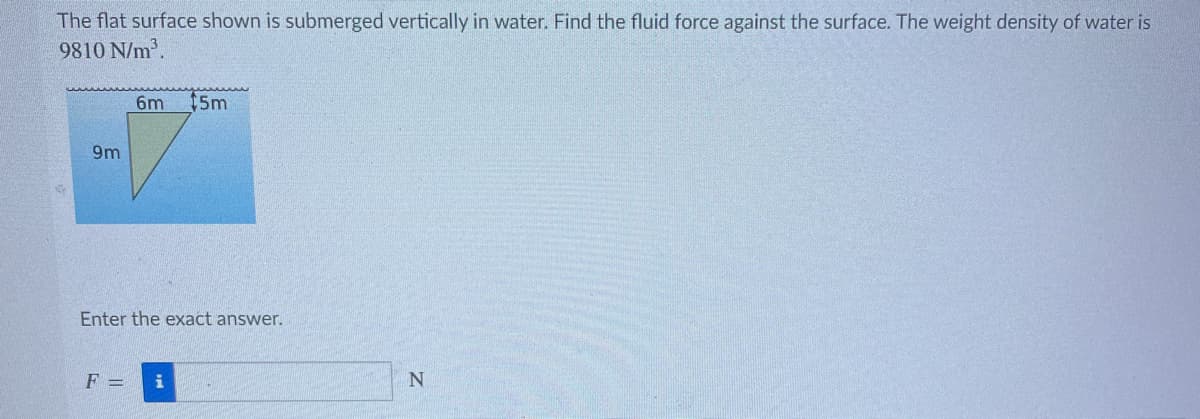 The flat surface shown is submerged vertically in water. Find the fluid force against the surface. The weight density of water is
9810 N/m³.
9m
6m 15m
Enter the exact answer.
F = i
N