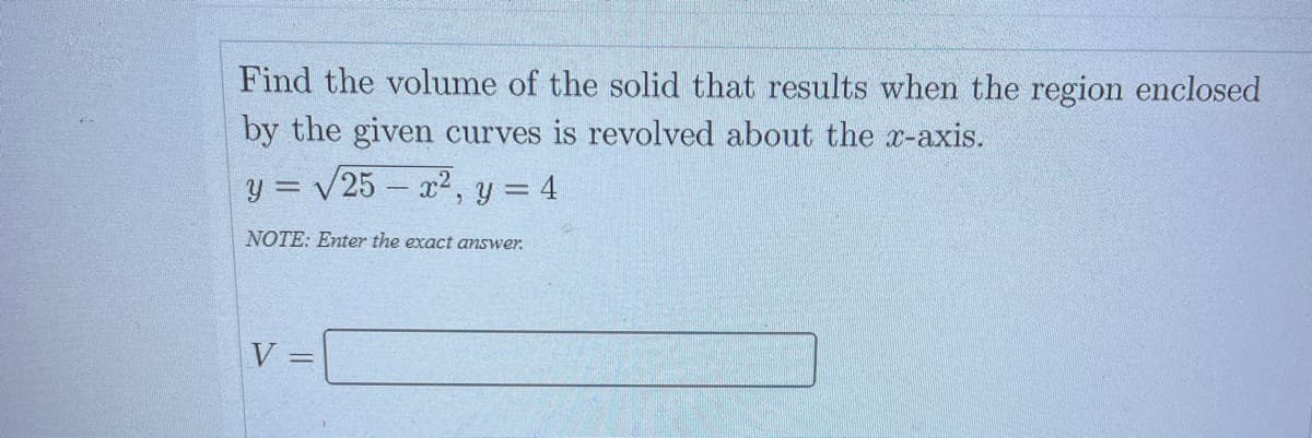 Find the volume of the solid that results when the region enclosed
by the given curves is revolved about the x-axis.
y = √25x², y = 4
NOTE: Enter the exact answer.
V =