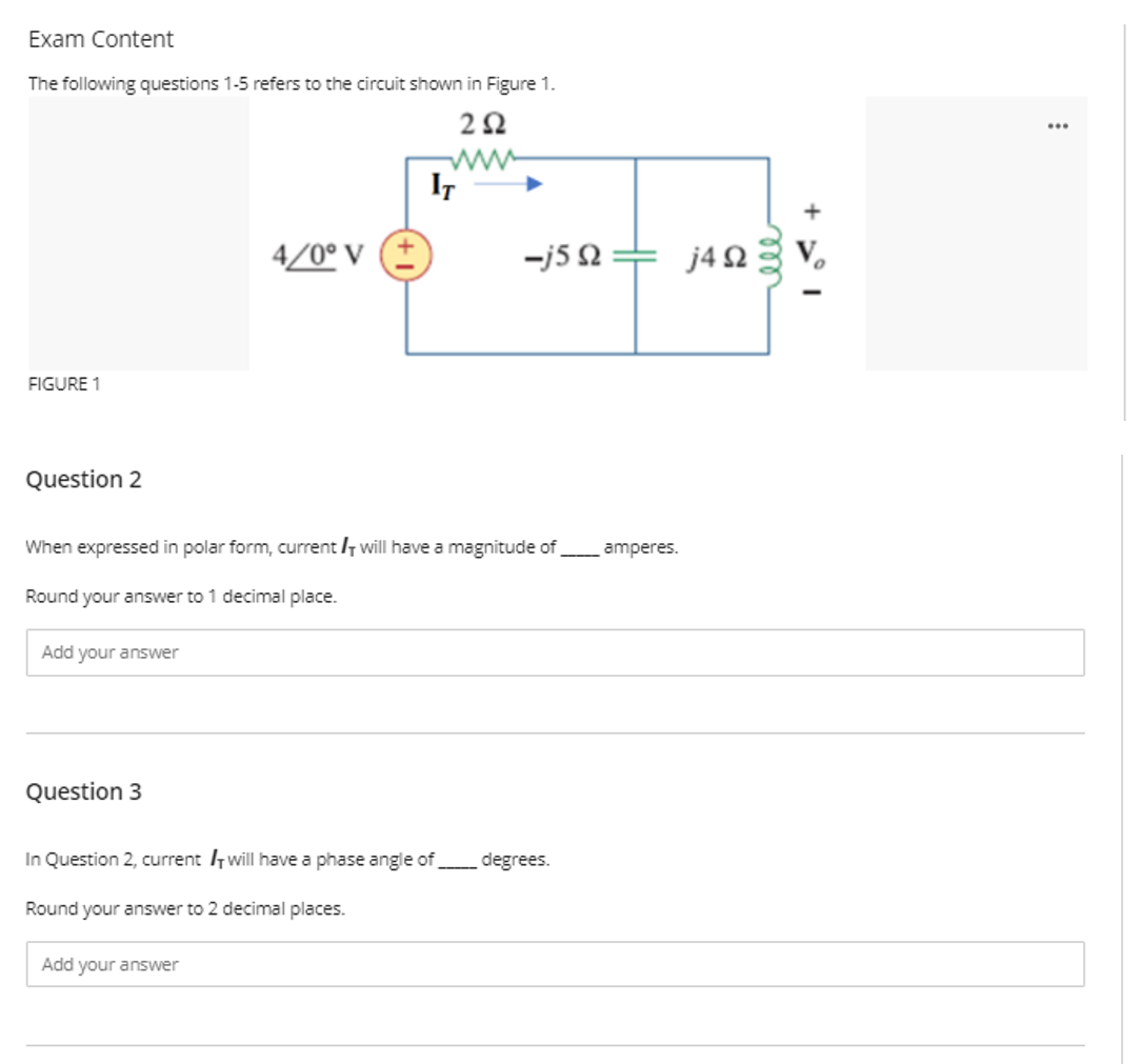 Exam Content
The following questions 1-5 refers to the circuit shown in Figure 1.
ww
IT
4/0° V (
-j5 2
j4 2
FIGURE 1
Question 2
When expressed in polar form, current /7 will have a magnitude of
amperes.
Round your answer to 1 decimal place.
Add your answer
Question 3
In Question 2, current 7 will have a phase angle of
degrees.
Round your answer to 2 decimal places.
Add your answer
