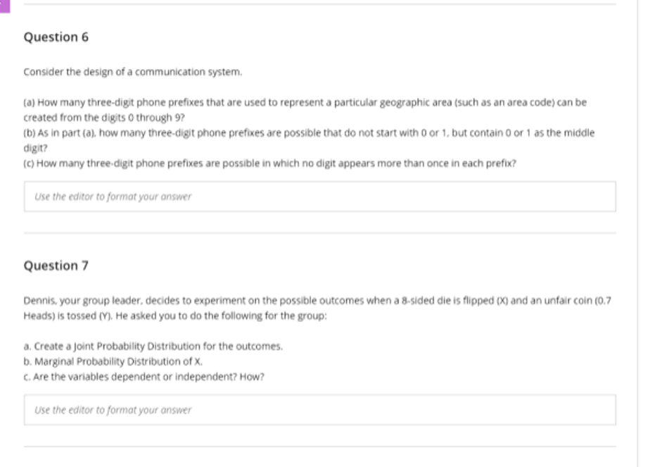Question 6
Consider the design of a communication system.
(a) How many three-digit phone prefixes that are used to represent a particular geographic area (such as an area code) can be
created from the digits 0 through 9?
(b) As in part (a), how many three-digit phone prefixes are possible that do not start with o or 1, but contain o or 1 as the middle
digit?
(C) How many three-digit phone prefixes are possible in which no digit appears more than once in each prefix?
Use the editor to format your answer
Question 7
Dennis, your group leader, decides to experiment on the possible outcomes when a 8-sided die is flipped (X) and an unfair coin (0.7
Heads) is tossed (Y). He asked you to do the following for the group:
a. Create a Joint Probability Distribution for the outcomes.
b. Marginal Probability Distribution of X.
C. Are the variables dependent or independent? How?
Use the editor to format your answer
