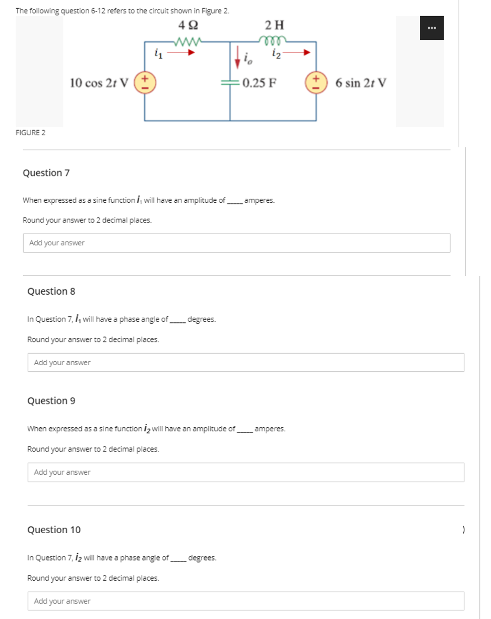 The following question 6-12 refers to the circuit shown in Figure 2.
2 H
...
ell
iz
10 cos 2t V (+
0.25 F
6 sin 2t V
FIGURE 2
Question 7
When expressed as a sine function i, will have an amplitude of amperes.
Round your answer to 2 decimal places.
Add your answer
Question 8
In Question 7, i, will have a phase angle of degrees.
Round your answer to 2 decimal places.
Add your answer
Question 9
When expressed as a sine function I2 will have an amplitude of amperes.
Round your answer to 2 decimal places.
Add your answer
Question 10
In Question 7, İ2 will have a phase angle of degrees.
Round your answer to 2 decimal places.
Add your answer
