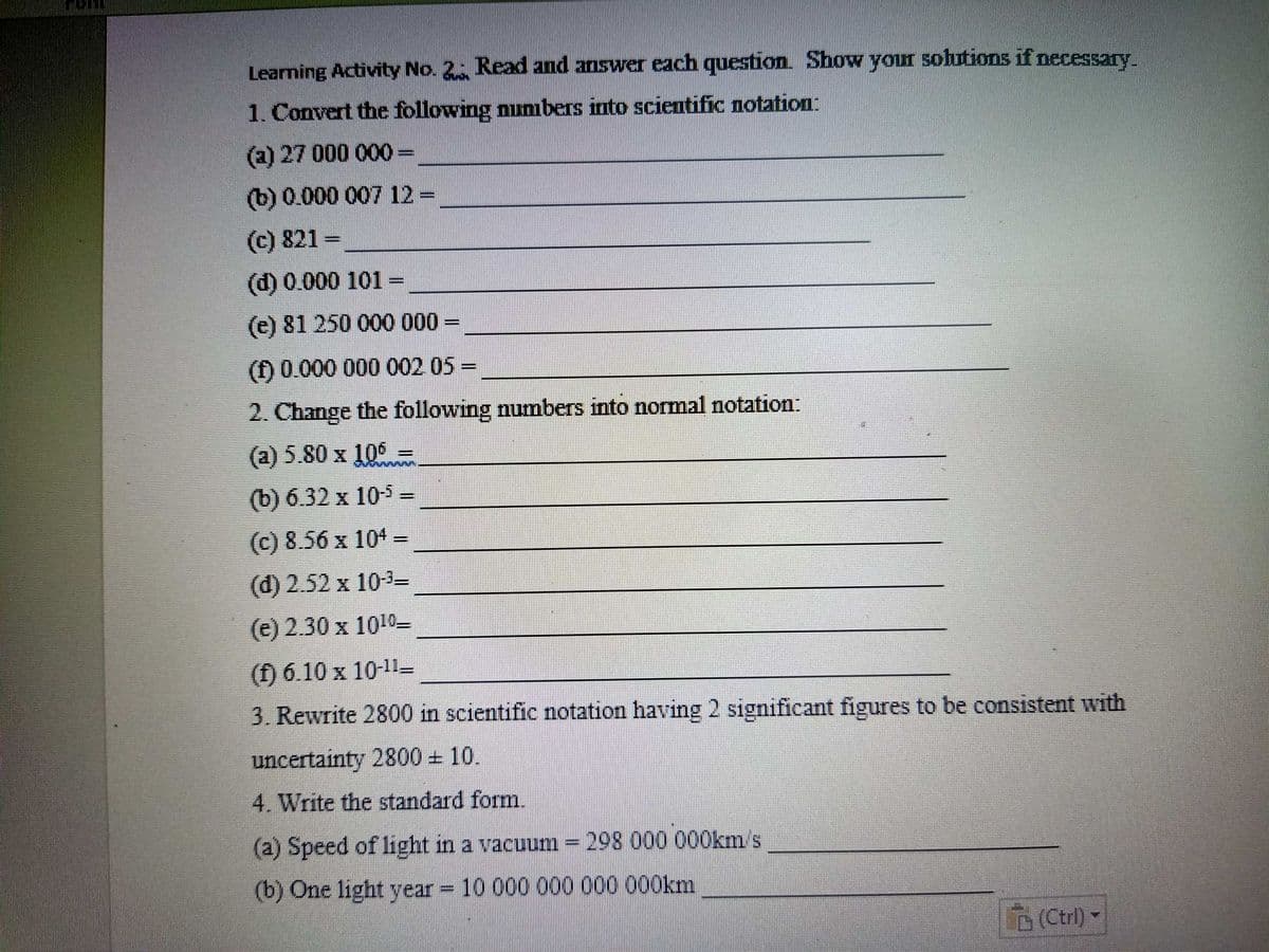 Learning Activity No. 2 Read and answer each question. Show your solutions if necessary.
1. Convert the following numbers into scientific notation:
(a) 27 000 000=
(b) 0.000 007 12 =
(c) 821 =
(d) 0.000 101 =,
(e) 81 250 000 000 =
%3D
(f) 0.000 000 002 05 =
2. Change the following numbers into normal notation:
(a) 5.80 x 106 =
(b) 6.32 x 10-5 =
(c) 8.56 x 104 =
(d) 2.52 x 10-3=
(e) 2.30 x 1010-
(f) 6.10 x 10-11-
3. Rewrite 2800 in scientific notation having 2 significant figures to be consistent with
uncertainty 2800 10.
4. Write the standard form.
(a) Speed of light in a vacuum =298 000 000km's
(b) One light year = 10 000 000 000 000km
D(Ctrl) -
