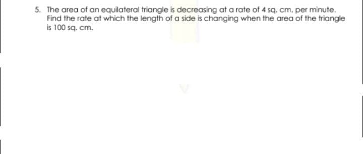 5. The area of an equilateral triangle is decreasing at a rate of 4 sq. cm. per minute.
Find the rate at which the length of a side is changing when the area of the triangle
is 100 sq. cm.
