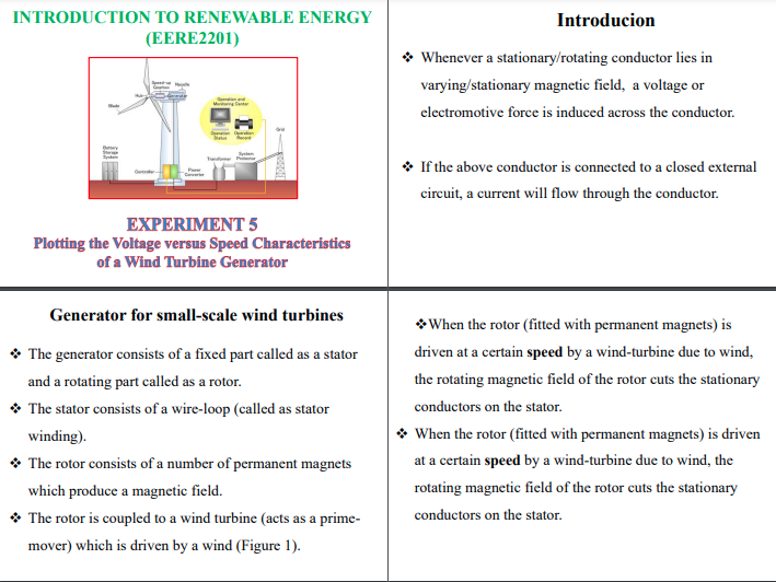 INTRODUCTION TO RENEWABLE ENERGY
(EERE2201)
Introducion
* Whenever a stationary/rotating conductor lies in
varying/stationary magnetic field, a voltage or
clectromotive force is induced across the conductor.
* If the above conductor is connected to a closed external
cireuit, a current will flow through the conductor.
EXPERIMENT 5
Plotting the Voltage versus Speed Characteristics
of a Wind Turbine Generator
Generator for small-scale wind turbines
* When the rotor (fitted with permanent magnets) is
* The generator consists of a fixed part called as a stator
driven at a certain speed by a wind-turbine due to wind,
and a rotating part called as a rotor.
the rotating magnetic field of the rotor cuts the stationary
* The stator consists of a wire-loop (called as stator
conductors on the stator.
winding).
* When the rotor (fitted with permanent magnets) is driven
* The rotor consists of a number of permanent magnets
at a certain speed by a wind-turbine due to wind, the
which produce a magnetic field.
rotating magnetic field of the rotor cuts the stationary
* The rotor is coupled to a wind turbine (acts as a prime-
conductors on the stator.
mover) which is driven by a wind (Figure 1).
