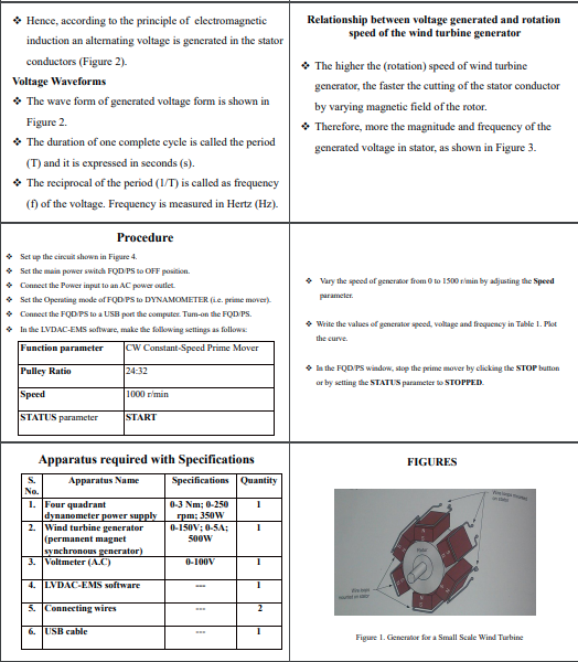 • Hence, according to the principle of electromagnetic
Relationship between voltage generated and rotation
speed of the wind turbine generator
induction an altemating voltage is generated in the stator
conductors (Figure 2).
* The higher the (rotation) speed of wind turbine
Voltage Waveforms
generator, the faster the cutting of the stator conductor
* The wave form of generated voltage form is shown in
by varying magnetic field of the rotor.
Figure 2.
* Therefore, more the magnitude and frequency of the
• The duration of one complete cycle is called the period
generated voltage in stator, as shown in Figure 3.
(T) and it is expressed in seconds (s).
* The reciprocal of the period (1/T) is called as frequency
(f) of the voltage. Frequency is measured in Hertz (Hz).
Procedure
• Set up the circuit shown in Figure 4.
• Set the main power switch FOD PS to OFF position.
• Connect the Power input to an AC powar outlet.
• Set the Operating mode of FQD PS to DYNAMOMETER (ie. prime mover).
• Connect the FQDPS to a USB port the computer. Tum-on the FQD PS.
• In the LVDAC-EMS software, make the following settings as follows:
• Vary the speed of generator from 0 to 1500 rimin by adjusting the Speed
parameter.
• Write the values of generator speed, voltage and frequency in Table 1. Plot
the curve.
Function parameter
Cw Constant-Speed Prime Mover
Pulley Ratio
24:32
• la the FQD PS window, stop the prime mover by clicking the STOP button
or by setting the STATUS parameter to STOPPED.
Speed
1000 r'min
STATUS parameter
START
Apparatus required with Specifications
FIGURES
Specifications Quantity
S.
Apparatus Name
No.
1. Four quadrant
dynanometer power supply
2. Wind turbine generator
(permanent magnet
synchronous generator)
3. Voltmeter (A.C)
0-3 Nm; 0-250
rpm: 350W
0-150V; 0-5A;:
50ow
ala
0-100V
4. LVDAC-EMS software
et
5. Connecting wires
6. USB cable
Figure 1. Generator for a Small Scale Wind Turbine

