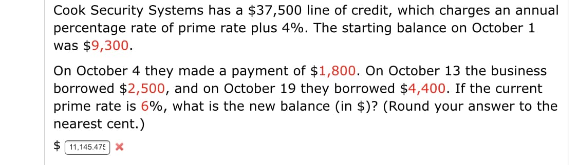 Cook Security Systems has a $37,500 line of credit, which charges an annual
percentage rate of prime rate plus 4%. The starting balance on October 1
was $9,300.
On October 4 they made a payment of $1,800. On October 13 the business
borrowed $2,500, and on October 19 they borrowed $4,400. If the current
prime rate is 6%, what is the new balance (in $)? (Round your answer to the
nearest cent.)
$ 11,145.475X
