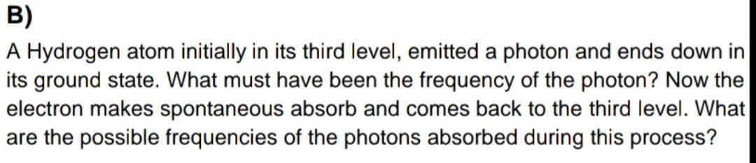 B)
A Hydrogen atom initially in its third level, emitted a photon and ends down in
its ground state. What must have been the frequency of the photon? Now the
electron makes spontaneous absorb and comes back to the third level. What
are the possible frequencies of the photons absorbed during this process?
