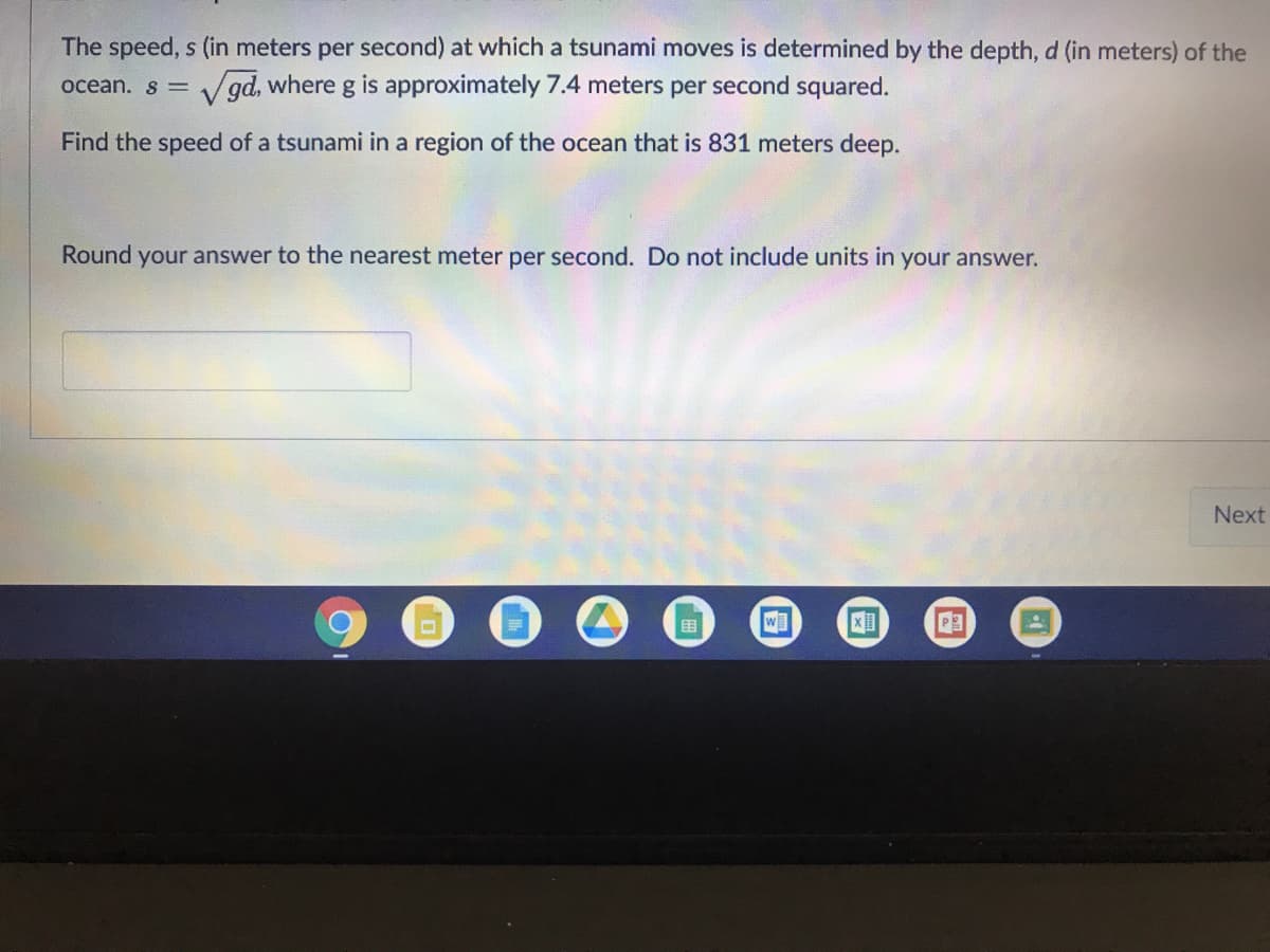 The speed, s (in meters per second) at which a tsunami moves is determined by the depth, d (in meters) of the
V gd, where g is approximately 7.4 meters per second squared.
V
oceán. s =
Find the speed of a tsunami in a region of the ocean that is 831 meters deep.
Round your answer to the nearest meter per second. Do not include units in your answer.
Next
围
