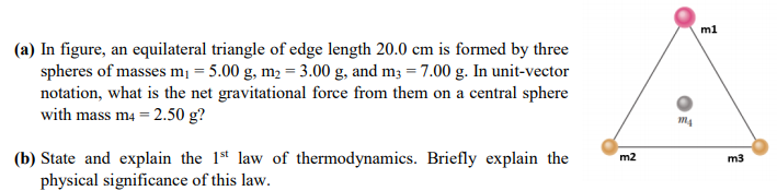 (a) In figure, an equilateral triangle of edge length 20.0 cm is formed by three
spheres of masses m¡ = 5.00 g, m2 = 3.00 g, and m3 = 7.00 g. In unit-vector
notation, what is the net gravitational force from them on a central sphere
with mass m4 = 2.50 g?
(b) State and explain the 1st law of thermodynamics. Briefly explain the
physical significance of this law.
m2
m3
