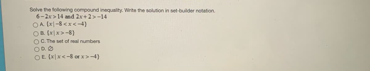 Solve the following compound inequality. Write the solution in set-builder notation.
6-2x>14 and 2x+2>-14
O A. {x|-8 <x<-4}
O B. {x|x>-8}
O C. The set of real numbers
O D. O
O E. {x|x<-8 or x>-4}
