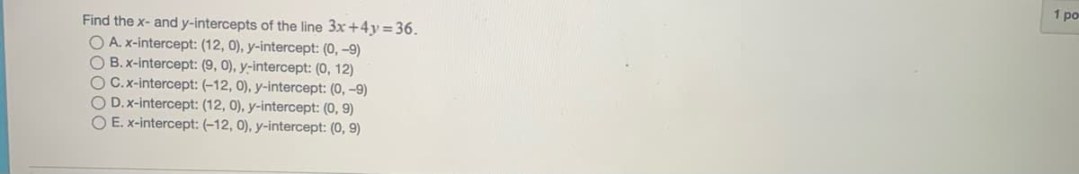 1 po
Find the x- and y-intercepts of the line 3x+4y=36.
O A. x-intercept: (12, 0), y-intercept: (0, –9)
O B. x-intercept: (9, 0), y-intercept: (0, 12)
O C.x-intercept: (-12, 0), y-intercept: (0, –9)
O D.x-intercept: (12, 0), y-intercept: (0, 9)
O E. x-intercept: (-12, 0), y-intercept: (0, 9)
